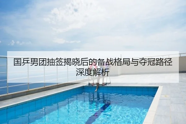国乒男团抽签揭晓后的备战格局与夺冠路径深度解析