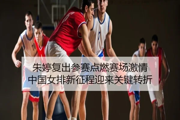 朱婷复出参赛点燃赛场激情 中国女排新征程迎来关键转折