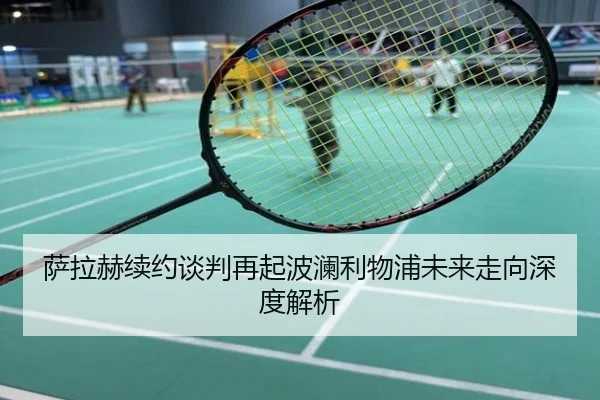 萨拉赫续约谈判再起波澜利物浦未来走向深度解析