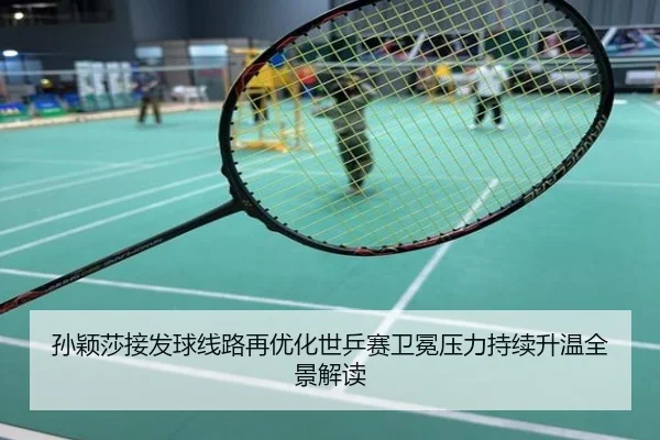 孙颖莎接发球线路再优化世乒赛卫冕压力持续升温全景解读