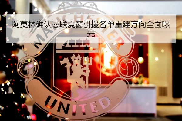 阿莫林确认曼联夏窗引援名单重建方向全面曝光