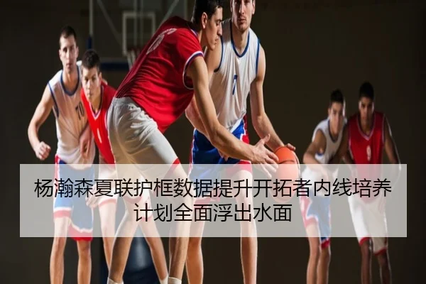 杨瀚森夏联护框数据提升开拓者内线培养计划全面浮出水面