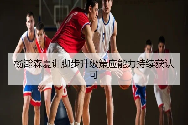 杨瀚森夏训脚步升级策应能力持续获认可