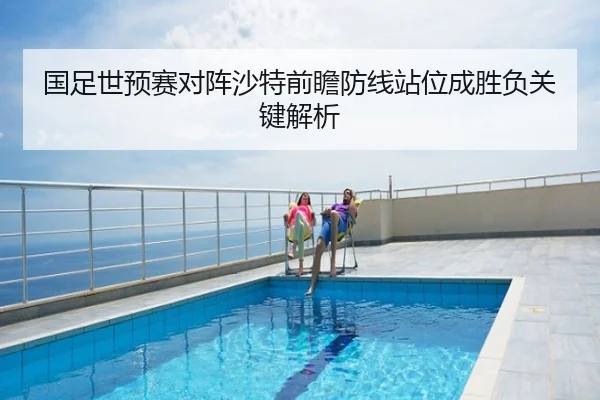 国足世预赛对阵沙特前瞻防线站位成胜负关键解析
