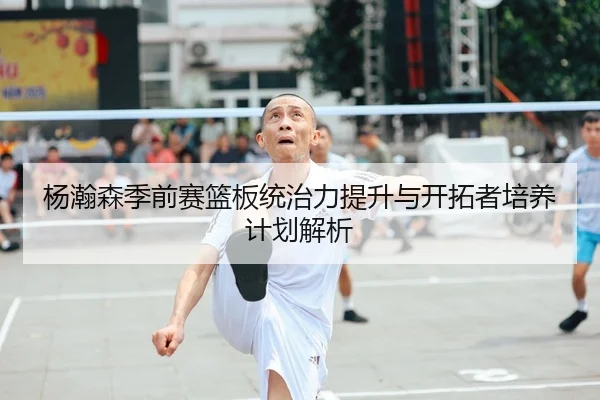 杨瀚森季前赛篮板统治力提升与开拓者培养计划解析